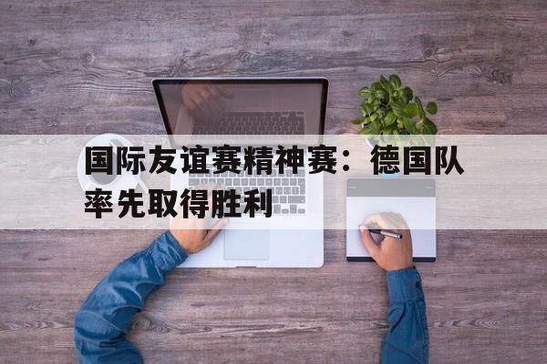 国际友谊赛精神赛：德国队率先取得胜利的简单介绍